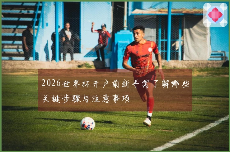 2026世界杯开户前新手需了解哪些关键步骤与注意事项