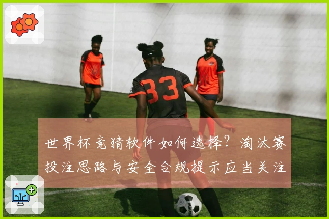 世界杯竞猜软件如何选择？淘汰赛投注思路与安全合规提示应当关注哪些关键点