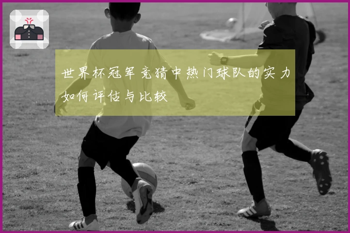 世界杯冠军竞猜中热门球队的实力如何评估与比较